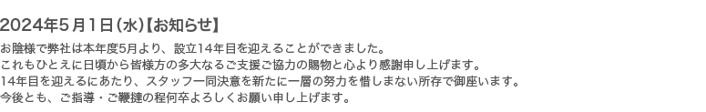 2024年5月1日【お知らせ】お陰様で弊社は本年度5月より、設立13年目を迎えることができました。これもひとえに日頃から皆様方の多大なるご支援ご協力の賜物と心より感謝申し上げます。14年目を迎えるにあたり、スタッフ一同決意を新たに一層の努力を惜しまない所存で御座います。今後とも、ご指導・ご鞭撻の程何卒よろしくお願い申し上げます。